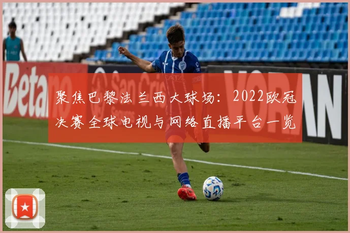 聚焦巴黎法兰西大球场：2022欧冠决赛全球电视与网络直播平台一览