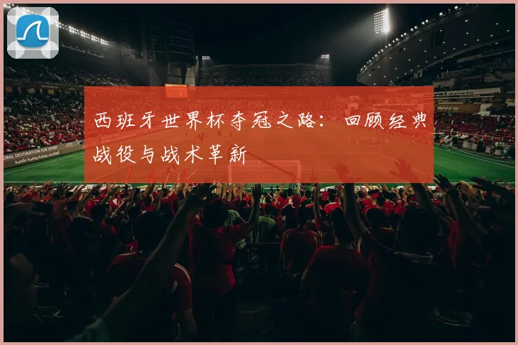 西班牙世界杯夺冠之路：回顾经典战役与战术革新