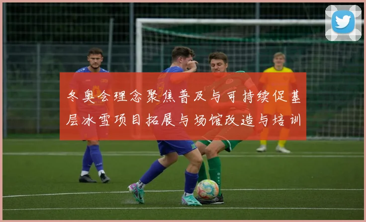 冬奥会理念聚焦普及与可持续促基层冰雪项目拓展与场馆改造与培训