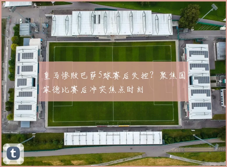 皇马惨败巴萨5球赛后失控？聚焦国家德比赛后冲突焦点时刻