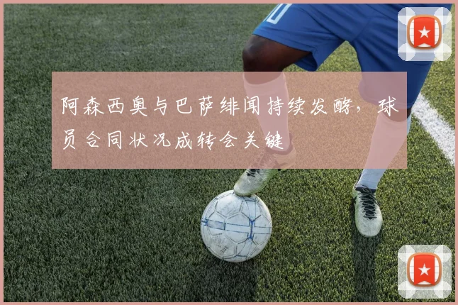 阿森西奥与巴萨绯闻持续发酵，球员合同状况成转会关键