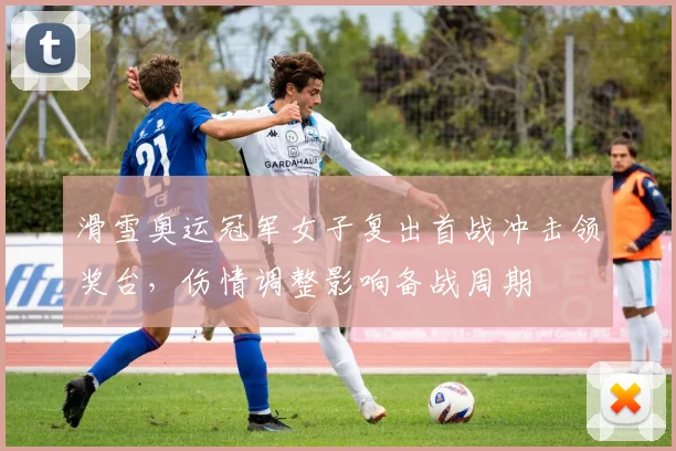 滑雪奥运冠军女子复出首战冲击领奖台,伤情调整影响备战周期