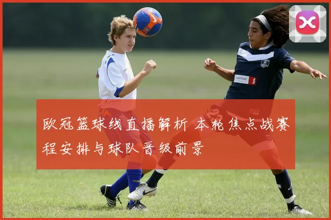 欧冠篮球线直播解析 本轮焦点战赛程安排与球队晋级前景
