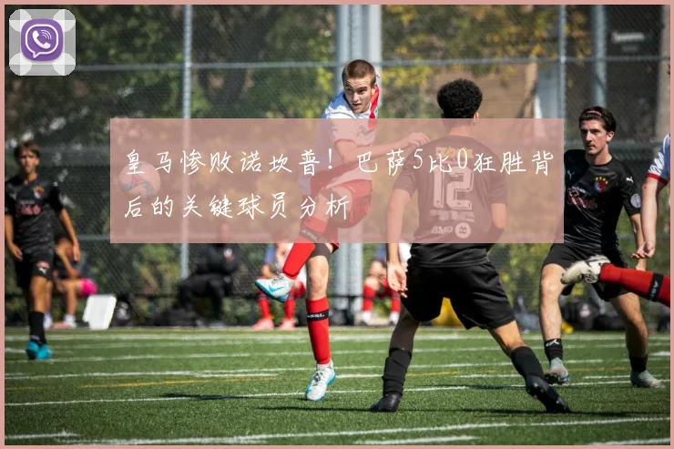 皇马惨败诺坎普！巴萨5比0狂胜背后的关键球员分析