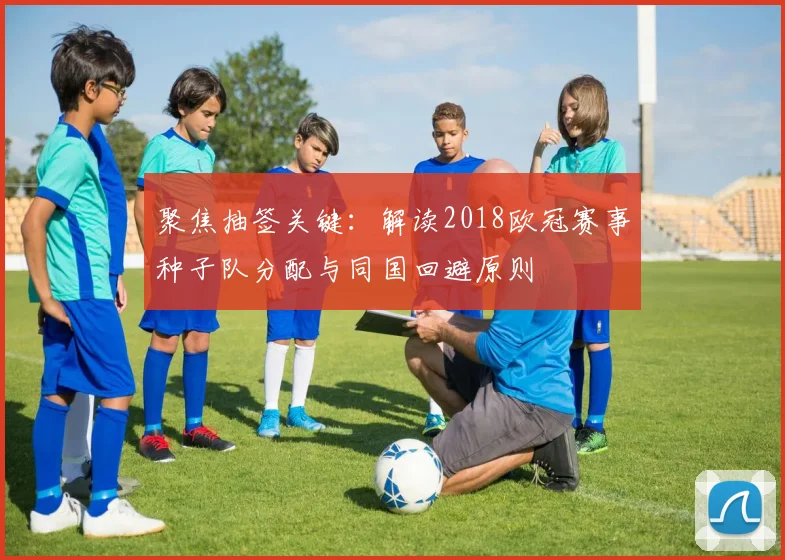 聚焦抽签关键：解读2018欧冠赛事种子队分配与同国回避原则