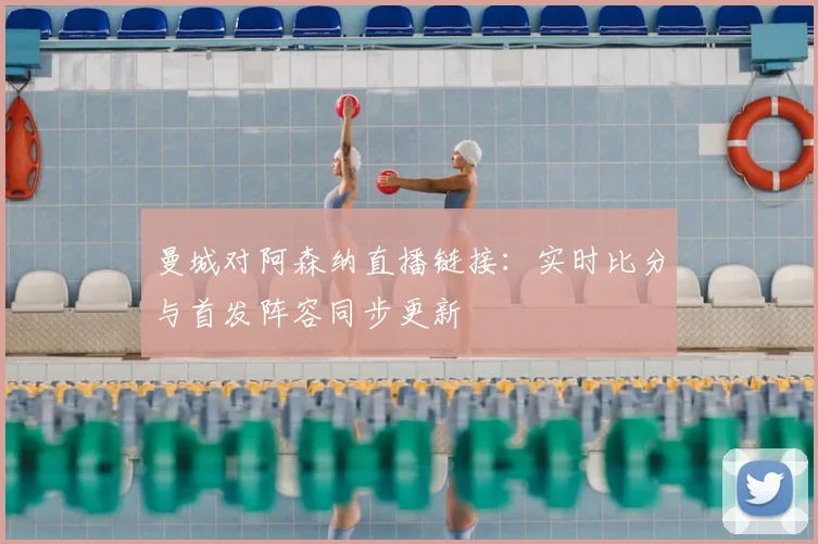 曼城对阿森纳直播链接：实时比分与首发阵容同步更新