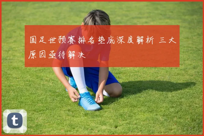 国足世预赛排名垫底深度解析 三大原因亟待解决