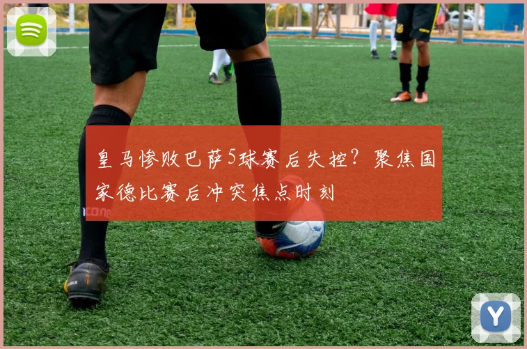 皇马惨败巴萨5球赛后失控?聚焦国家德比赛后冲突焦点时刻