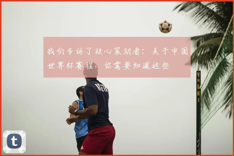 我们专访了核心策划者：关于中国世界杯赛程，你需要知道这些