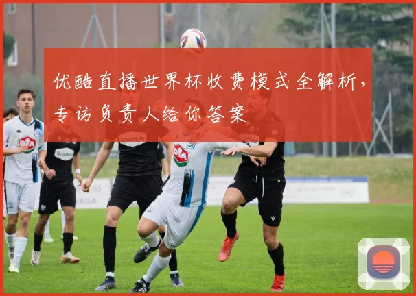 优酷直播世界杯收费模式全解析,专访负责人给你答案