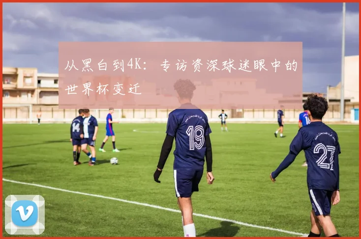 从黑白到4K：专访资深球迷眼中的世界杯变迁