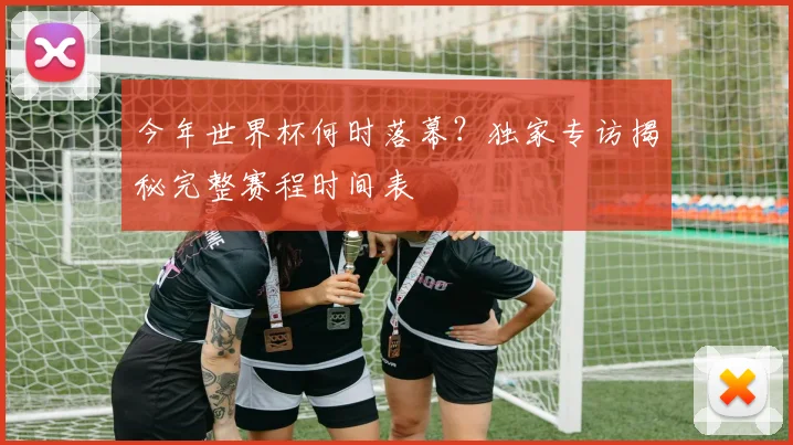 今年世界杯何时落幕？独家专访揭秘完整赛程时间表