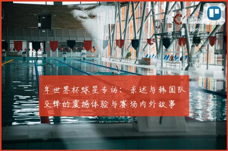 年世界杯球星专访：亲述与韩国队交锋的震撼体验与赛场内外故事