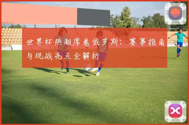 世界杯热潮席卷俄罗斯：赛事指南与观战亮点全解析