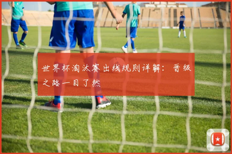 世界杯淘汰赛出线规则详解：晋级之路一目了然