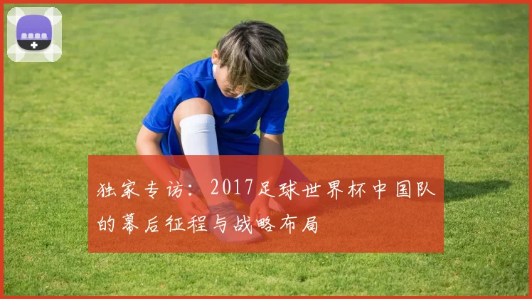 独家专访：2017足球世界杯中国队的幕后征程与战略布局
