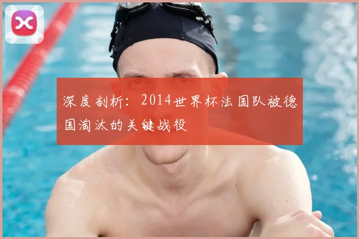 深度剖析：2014世界杯法国队被德国淘汰的关键战役