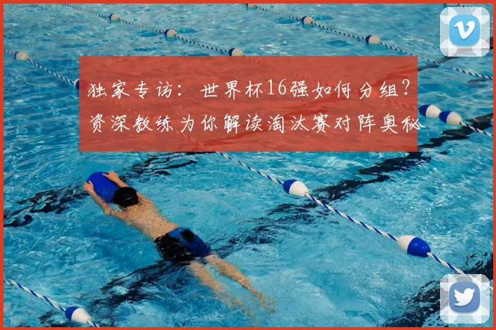 独家专访：世界杯16强如何分组？资深教练为你解读淘汰赛对阵奥秘