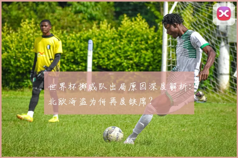 世界杯挪威队出局原因深度解析：北欧海盗为何再度缺席？