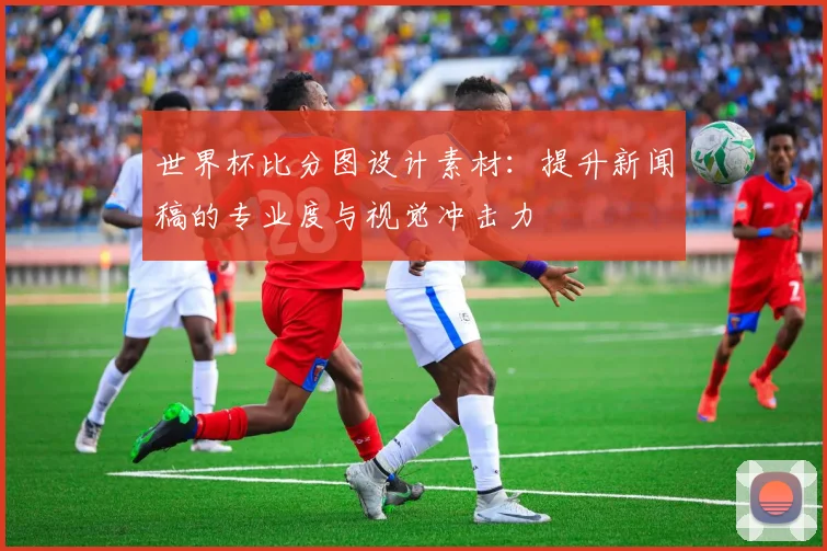 世界杯比分图设计素材：提升新闻稿的专业度与视觉冲击力