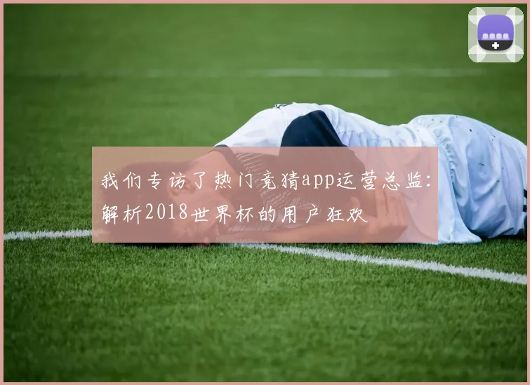 我们专访了热门竞猜app运营总监：解析2018世界杯的用户狂欢