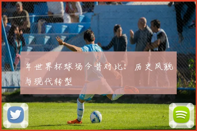 年世界杯球场今昔对比：历史风貌与现代转型