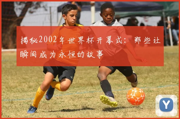 揭秘2002年世界杯开幕式：那些让瞬间成为永恒的故事