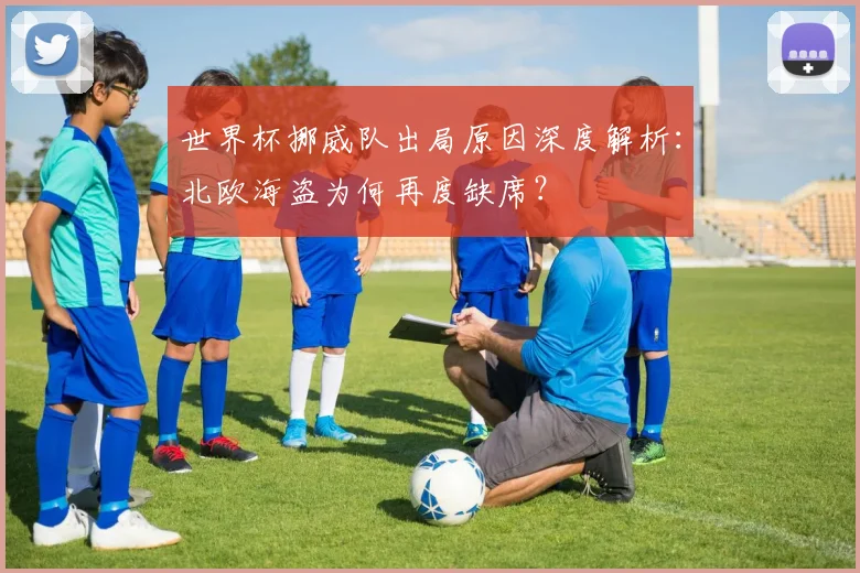世界杯挪威队出局原因深度解析:北欧海盗为何再度缺席?