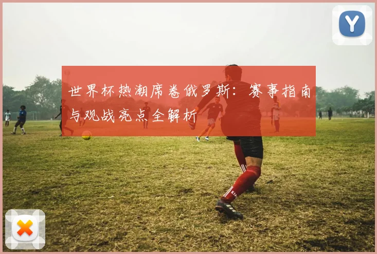 世界杯热潮席卷俄罗斯：赛事指南与观战亮点全解析