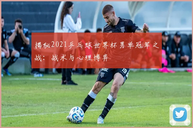 揭秘2021乒乓球世界杯男单冠军之战：战术与心理博弈