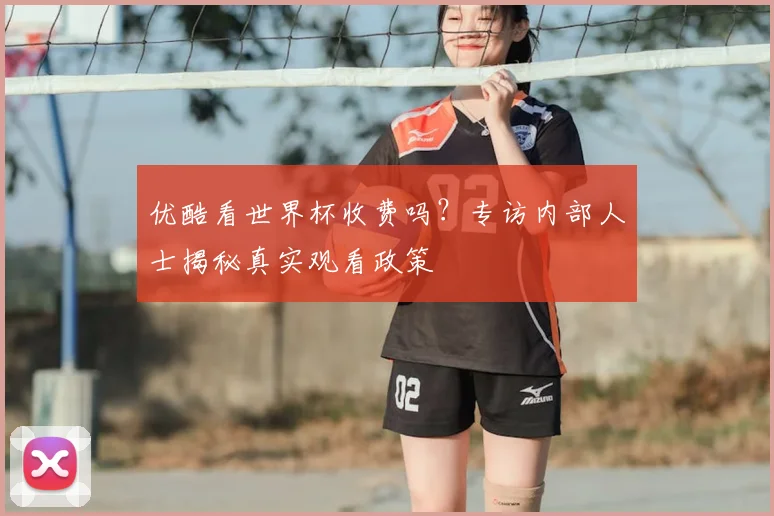 优酷看世界杯收费吗?专访内部人士揭秘真实观看政策