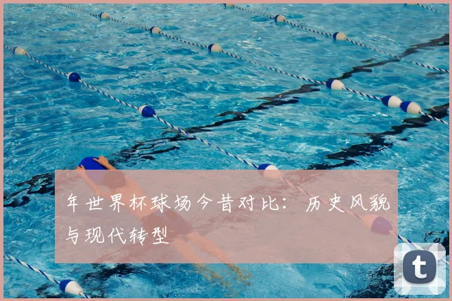 年世界杯球场今昔对比：历史风貌与现代转型