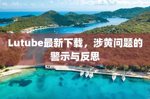 Lutube最新下载，涉黄问题的警示与反思