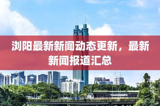 浏阳最新新闻动态更新，最新新闻报道汇总