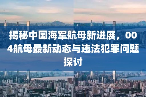 揭秘中国海军航母新进展，004航母最新动态与违法犯罪问题探讨