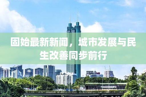 固始最新新闻，城市发展与民生改善同步前行