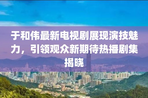 于和伟最新电视剧展现演技魅力，引领观众新期待热播剧集揭晓