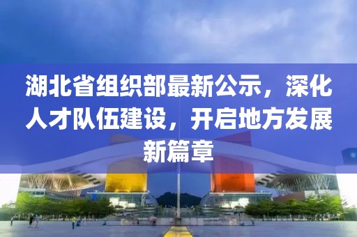 湖北省组织部最新公示，深化人才队伍建设，开启地方发展新篇章