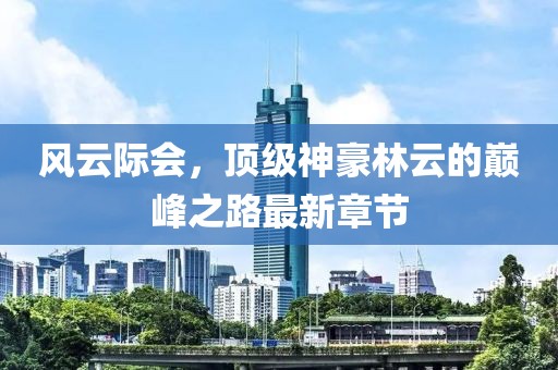 风云际会，顶级神豪林云的巅峰之路最新章节