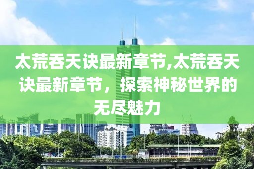 太荒吞天诀最新章节,太荒吞天诀最新章节，探索神秘世界的无尽魅力