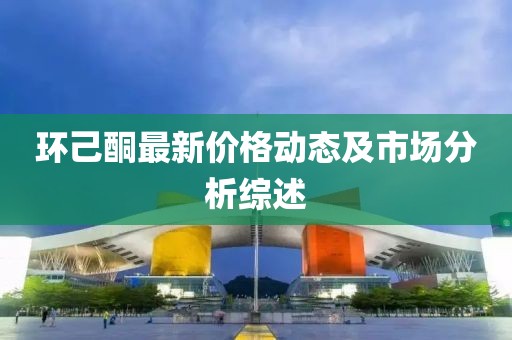 环己酮最新价格动态及市场分析综述