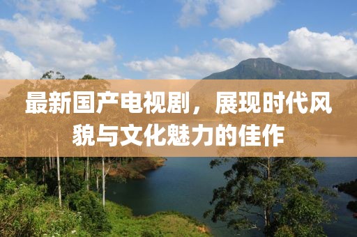 最新国产电视剧，展现时代风貌与文化魅力的佳作