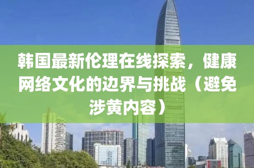 韩国最新伦理在线探索，健康网络文化的边界与挑战（避免涉黄内容）