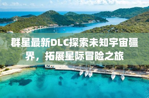 群星最新DLC探索未知宇宙疆界，拓展星际冒险之旅