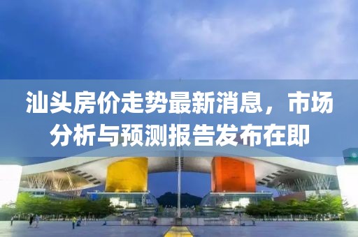 汕头房价走势最新消息，市场分析与预测报告发布在即