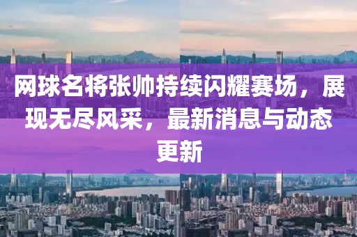 网球名将张帅持续闪耀赛场，展现无尽风采，最新消息与动态更新