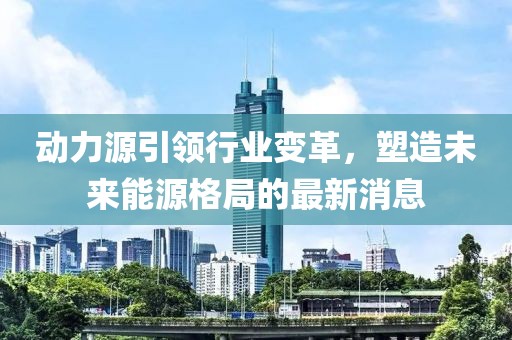 动力源引领行业变革，塑造未来能源格局的最新消息