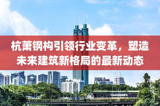 杭萧钢构引领行业变革，塑造未来建筑新格局的最新动态