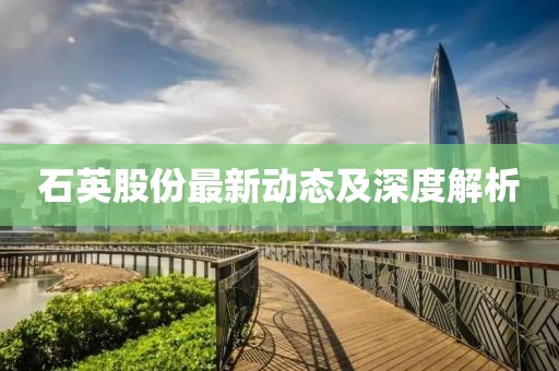 石英股份最新动态及深度解析