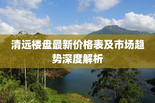 清远楼盘最新价格表及市场趋势深度解析